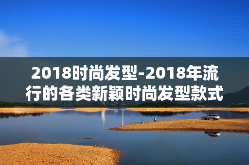2018时尚发型-2018年流行的各类新颖时尚发型款式