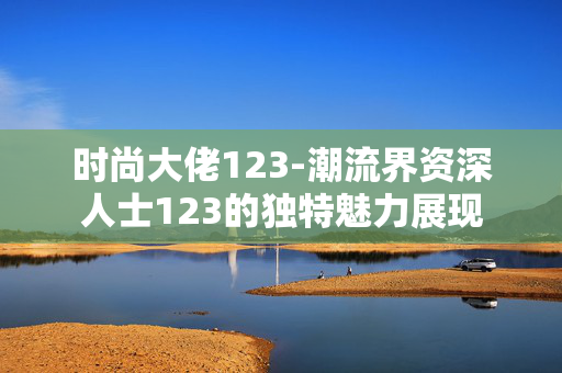 时尚大佬123-潮流界资深人士123的独特魅力展现 时尚大佬123-潮流界资深人士123的独特魅力展现