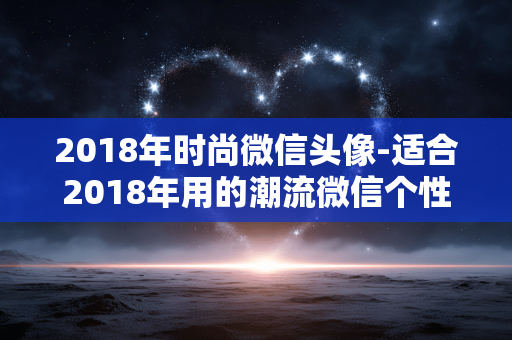 2018年时尚微信头像-适合2018年用的潮流微信个性头像 2018年时尚微信头像-适合2018年用的潮流微信个性头像