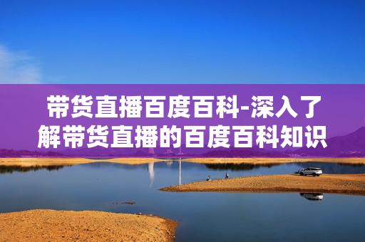 带货直播百度百科-深入了解带货直播的百度百科知识 带货直播百度百科-深入了解带货直播的百度百科知识