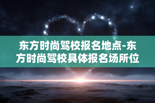 东方时尚驾校报名地点-东方时尚驾校具体报名场所位置 东方时尚驾校报名地点-东方时尚驾校具体报名场所位置