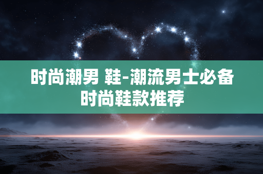时尚潮男 鞋-潮流男士必备时尚鞋款推荐 时尚潮男 鞋-潮流男士必备时尚鞋款推荐