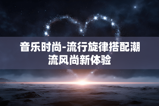 音乐时尚-流行旋律搭配潮流风尚新体验 音乐时尚-流行旋律搭配潮流风尚新体验