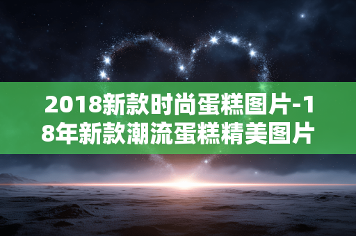 2018新款时尚蛋糕图片-18年新款潮流蛋糕精美图片展示 2018新款时尚蛋糕图片-18年新款潮流蛋糕精美图片展示