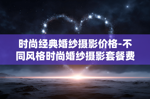 时尚经典婚纱摄影价格-不同风格时尚婚纱摄影套餐费用详情 时尚经典婚纱摄影价格-不同风格时尚婚纱摄影套餐费用详情