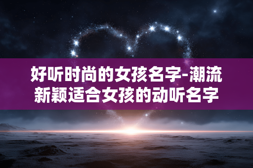 好听时尚的女孩名字-潮流新颖适合女孩的动听名字 好听时尚的女孩名字-潮流新颖适合女孩的动听名字
