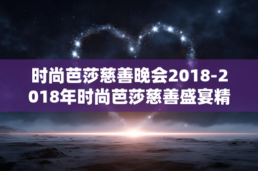 时尚芭莎慈善晚会2018-2018年时尚芭莎慈善盛宴精彩回顾