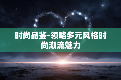 时尚品鉴-领略多元风格时尚潮流魅力 时尚品鉴-领略多元风格时尚潮流魅力