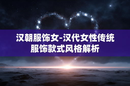 汉朝服饰女-汉代女性传统服饰款式风格解析
