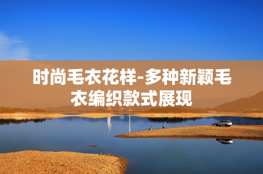 时尚毛衣花样-多种新颖毛衣编织款式展现 时尚毛衣花样-多种新颖毛衣编织款式展现