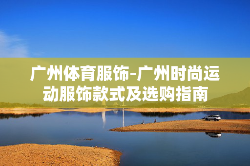 广州体育服饰-广州时尚运动服饰款式及选购指南 广州体育服饰-广州时尚运动服饰款式及选购指南