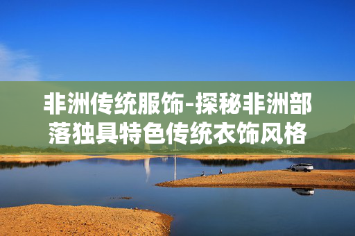 非洲传统服饰-探秘非洲部落独具特色传统衣饰风格 非洲传统服饰-探秘非洲部落独具特色传统衣饰风格