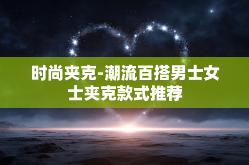 时尚夹克-潮流百搭男士女士夹克款式推荐 时尚夹克-潮流百搭男士女士夹克款式推荐