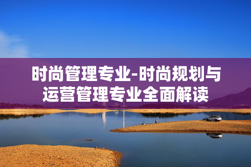 时尚管理专业-时尚规划与运营管理专业全面解读 时尚管理专业-时尚规划与运营管理专业全面解读