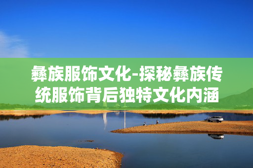 彝族服饰文化-探秘彝族传统服饰背后独特文化内涵 彝族服饰文化-探秘彝族传统服饰背后独特文化内涵