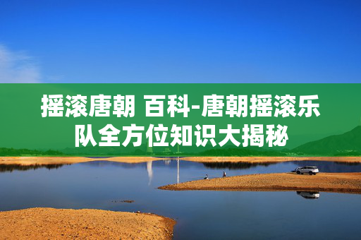摇滚唐朝 百科-唐朝摇滚乐队全方位知识大揭秘 摇滚唐朝 百科-唐朝摇滚乐队全方位知识大揭秘