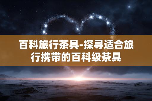 百科旅行茶具-探寻适合旅行携带的百科级茶具
