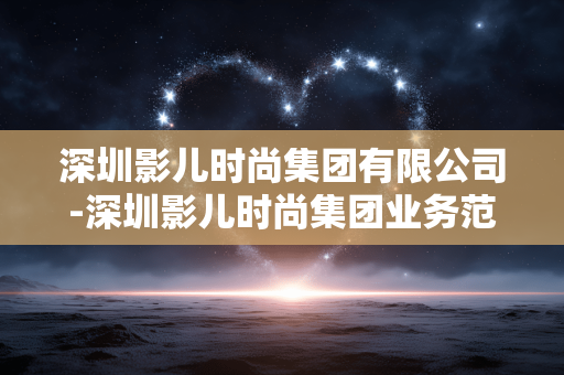 深圳影儿时尚集团有限公司-深圳影儿时尚集团业务范围及特色亮点 深圳影儿时尚集团有限公司-深圳影儿时尚集团业务范围及特色亮点