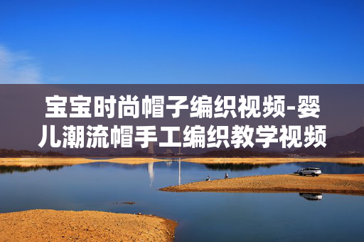 宝宝时尚帽子编织视频-婴儿潮流帽手工编织教学视频分享