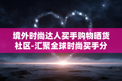 境外时尚达人买手购物晒货社区-汇聚全球时尚买手分享购物体验社群
