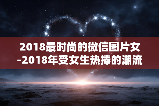 2018最时尚的微信图片女-2018年受女生热捧的潮流微信图片