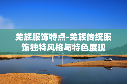 羌族服饰特点-羌族传统服饰独特风格与特色展现