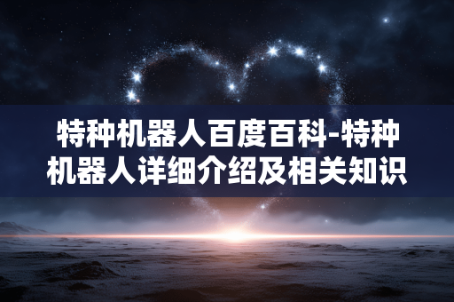 特种机器人百度百科-特种机器人详细介绍及相关知识汇总 特种机器人百度百科-特种机器人详细介绍及相关知识汇总