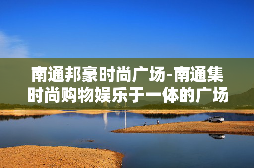 南通邦豪时尚广场-南通集时尚购物娱乐于一体的广场 南通邦豪时尚广场-南通集时尚购物娱乐于一体的广场