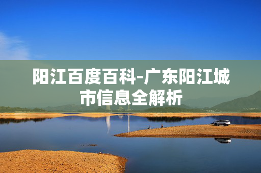 阳江百度百科-广东阳江城市信息全解析 阳江百度百科-广东阳江城市信息全解析