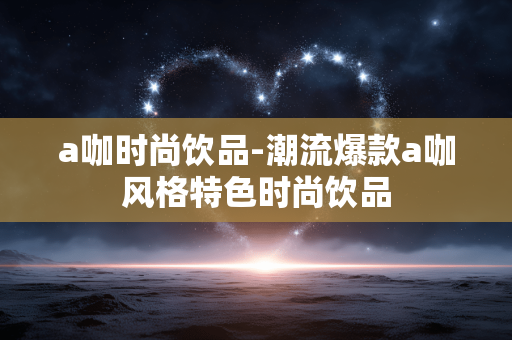 a咖时尚饮品-潮流爆款a咖风格特色时尚饮品
