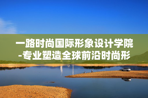 一路时尚国际形象设计学院-专业塑造全球前沿时尚形象的设计学院