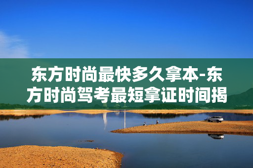 东方时尚最快多久拿本-东方时尚驾考最短拿证时间揭秘 东方时尚最快多久拿本-东方时尚驾考最短拿证时间揭秘
