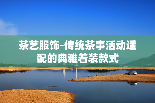 茶艺服饰-传统茶事活动适配的典雅着装款式