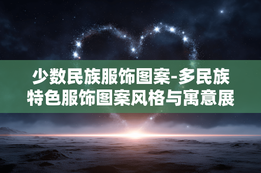 少数民族服饰图案-多民族特色服饰图案风格与寓意展现 少数民族服饰图案-多民族特色服饰图案风格与寓意展现