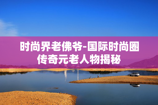 时尚界老佛爷-国际时尚圈传奇元老人物揭秘 时尚界老佛爷-国际时尚圈传奇元老人物揭秘