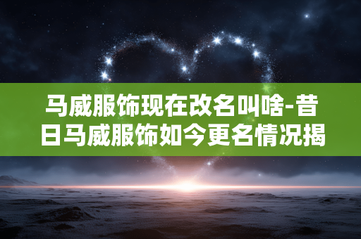 马威服饰现在改名叫啥-昔日马威服饰如今更名情况揭秘 马威服饰现在改名叫啥-昔日马威服饰如今更名情况揭秘