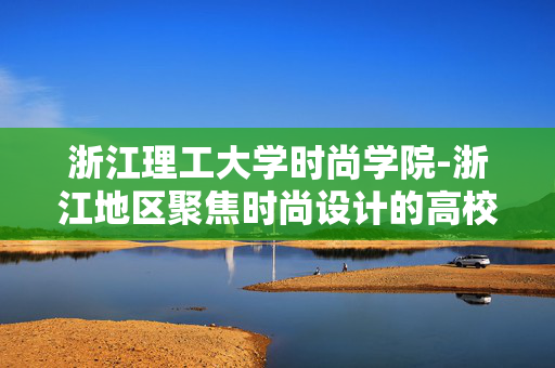 浙江理工大学时尚学院-浙江地区聚焦时尚设计的高校学院 浙江理工大学时尚学院-浙江地区聚焦时尚设计的高校学院