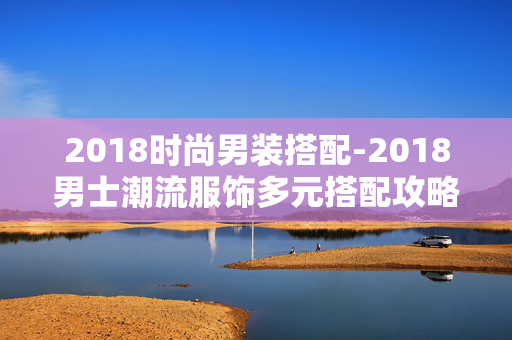 2018时尚男装搭配-2018男士潮流服饰多元搭配攻略 2018时尚男装搭配-2018男士潮流服饰多元搭配攻略