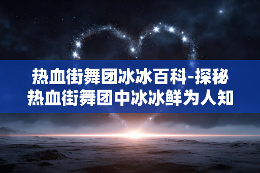 热血街舞团冰冰百科-探秘热血街舞团中冰冰鲜为人知信息