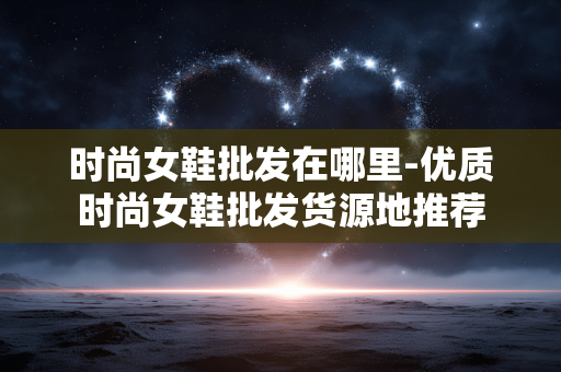 时尚女鞋批发在哪里-优质时尚女鞋批发货源地推荐 时尚女鞋批发在哪里-优质时尚女鞋批发货源地推荐