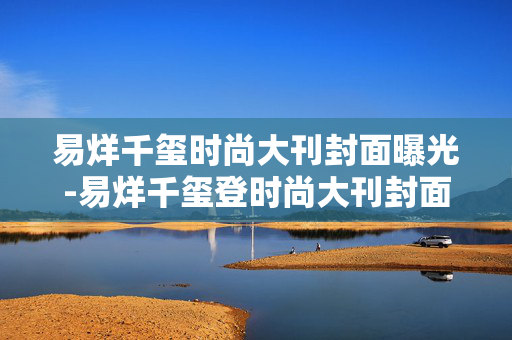 易烊千玺时尚大刊封面曝光-易烊千玺登时尚大刊封面全新造型揭秘 易烊千玺时尚大刊封面曝光-易烊千玺登时尚大刊封面全新造型揭秘