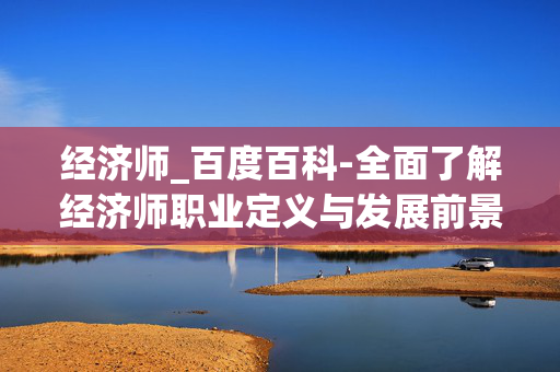 经济师_百度百科-全面了解经济师职业定义与发展前景 经济师_百度百科-全面了解经济师职业定义与发展前景