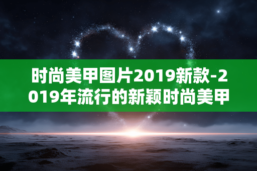 时尚美甲图片2019新款-2019年流行的新颖时尚美甲样式参考 时尚美甲图片2019新款-2019年流行的新颖时尚美甲样式参考