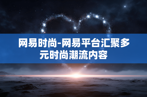 网易时尚-网易平台汇聚多元时尚潮流内容 网易时尚-网易平台汇聚多元时尚潮流内容
