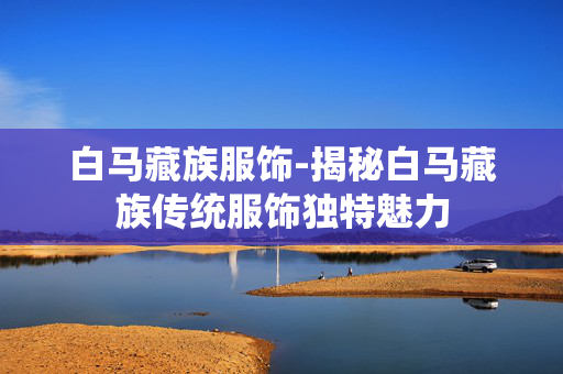 白马藏族服饰-揭秘白马藏族传统服饰独特魅力 白马藏族服饰-揭秘白马藏族传统服饰独特魅力