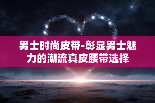 男士时尚皮带-彰显男士魅力的潮流真皮腰带选择 男士时尚皮带-彰显男士魅力的潮流真皮腰带选择