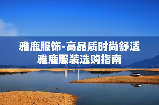 雅鹿服饰-高品质时尚舒适雅鹿服装选购指南 雅鹿服饰-高品质时尚舒适雅鹿服装选购指南