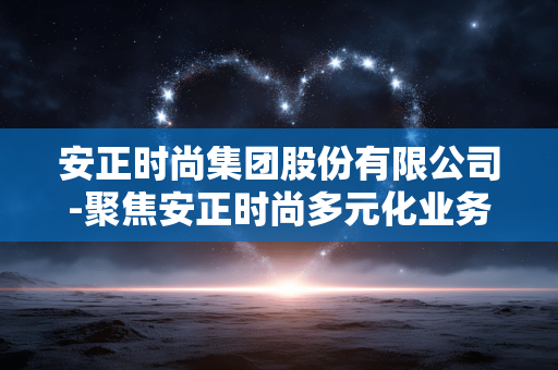 安正时尚集团股份有限公司-聚焦安正时尚多元化业务发展动态 安正时尚集团股份有限公司-聚焦安正时尚多元化业务发展动态