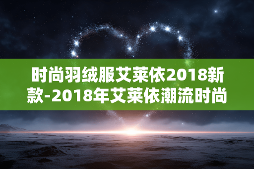 时尚羽绒服艾莱依2018新款-2018年艾莱依潮流时尚羽绒服新品 时尚羽绒服艾莱依2018新款-2018年艾莱依潮流时尚羽绒服新品
