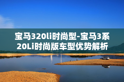 宝马320li时尚型-宝马3系20Li时尚版车型优势解析 宝马320li时尚型-宝马3系20Li时尚版车型优势解析